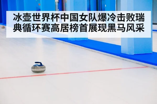 冰壶世界杯中国女队爆冷击败瑞典循环赛高居榜首展现黑马风采