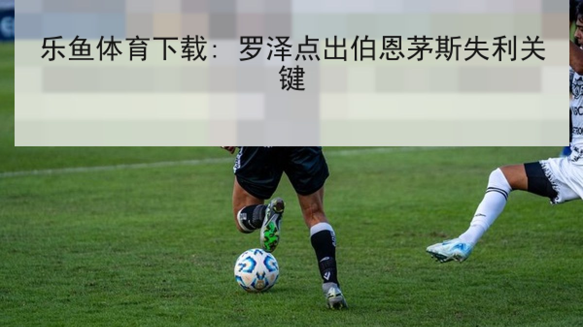 乐鱼体育下载: 罗泽点出伯恩茅斯失利关键 乐鱼体育下载: 罗泽点出伯恩茅斯失利关键